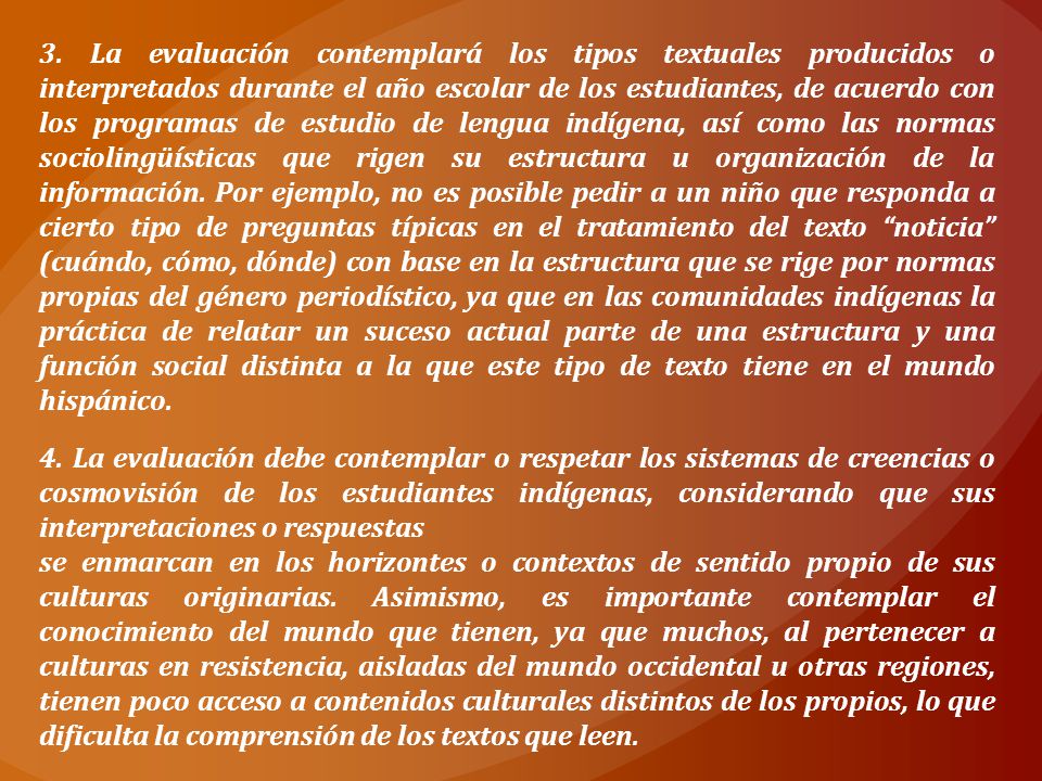 3. La evaluación contemplará los tipos textuales producidos o interpretados durante el año escolar de los estudiantes, de acuerdo con los programas de estudio de lengua indígena, así como las normas sociolingüísticas que rigen su estructura u organización de la información. Por ejemplo, no es posible pedir a un niño que responda a cierto tipo de preguntas típicas en el tratamiento del texto noticia (cuándo, cómo, dónde) con base en la estructura que se rige por normas propias del género periodístico, ya que en las comunidades indígenas la práctica de relatar un suceso actual parte de una estructura y una función social distinta a la que este tipo de texto tiene en el mundo hispánico.