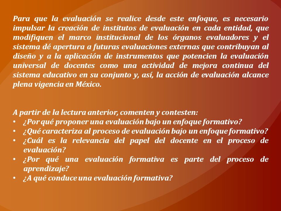 Para que la evaluación se realice desde este enfoque, es necesario impulsar la creación de institutos de evaluación en cada entidad, que modifiquen el marco institucional de los órganos evaluadores y el sistema dé apertura a futuras evaluaciones externas que contribuyan al diseño y a la aplicación de instrumentos que potencien la evaluación universal de docentes como una actividad de mejora continua del sistema educativo en su conjunto y, así, la acción de evaluación alcance plena vigencia en México.
