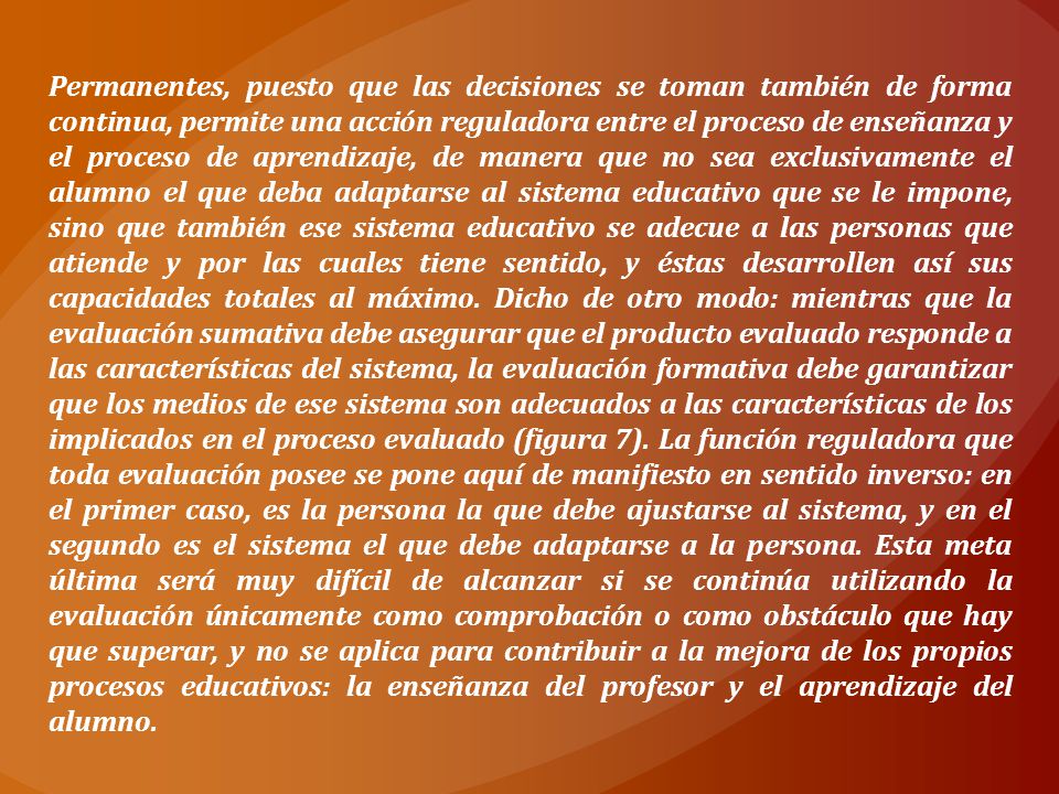 Permanentes, puesto que las decisiones se toman también de forma continua, permite una acción reguladora entre el proceso de enseñanza y el proceso de aprendizaje, de manera que no sea exclusivamente el alumno el que deba adaptarse al sistema educativo que se le impone, sino que también ese sistema educativo se adecue a las personas que atiende y por las cuales tiene sentido, y éstas desarrollen así sus capacidades totales al máximo.