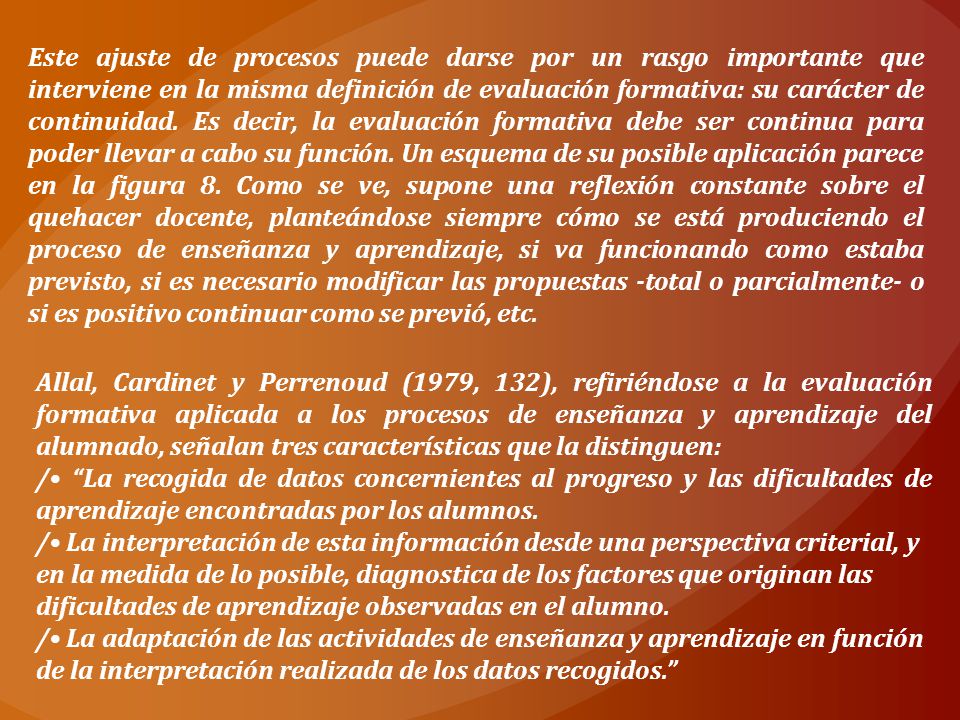 Este ajuste de procesos puede darse por un rasgo importante que interviene en la misma definición de evaluación formativa: su carácter de continuidad. Es decir, la evaluación formativa debe ser continua para poder llevar a cabo su función. Un esquema de su posible aplicación parece en la figura 8. Como se ve, supone una reflexión constante sobre el quehacer docente, planteándose siempre cómo se está produciendo el proceso de enseñanza y aprendizaje, si va funcionando como estaba previsto, si es necesario modificar las propuestas -total o parcialmente- o si es positivo continuar como se previó, etc.