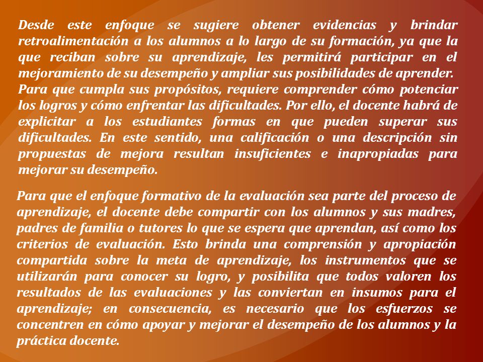 Desde este enfoque se sugiere obtener evidencias y brindar retroalimentación a los alumnos a lo largo de su formación, ya que la que reciban sobre su aprendizaje, les permitirá participar en el mejoramiento de su desempeño y ampliar sus posibilidades de aprender.