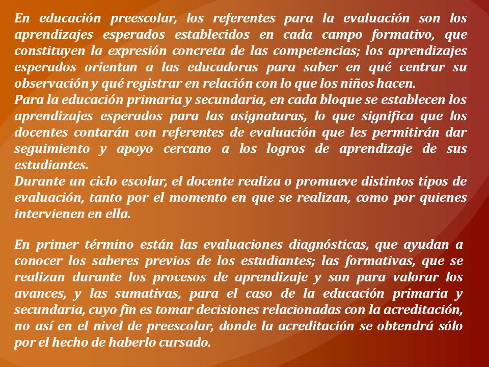 En educación preescolar, los referentes para la evaluación son los aprendizajes esperados establecidos en cada campo formativo, que constituyen la expresión concreta de las competencias; los aprendizajes esperados orientan a las educadoras para saber en qué centrar su observación y qué registrar en relación con lo que los niños hacen.