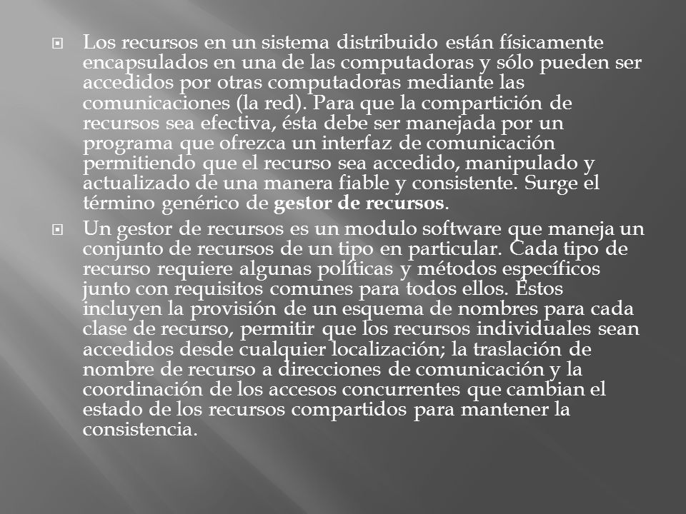 Los recursos en un sistema distribuido están físicamente encapsulados en una de las computadoras y sólo pueden ser accedidos por otras computadoras mediante las comunicaciones (la red). Para que la compartición de recursos sea efectiva, ésta debe ser manejada por un programa que ofrezca un interfaz de comunicación permitiendo que el recurso sea accedido, manipulado y actualizado de una manera fiable y consistente. Surge el término genérico de gestor de recursos.