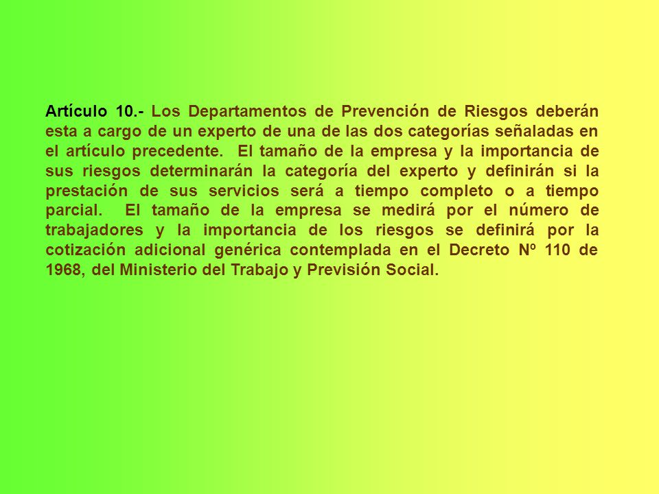 Artículo 10.- Los Departamentos de Prevención de Riesgos deberán esta a cargo de un experto de una de las dos categorías señaladas en el artículo precedente. El tamaño de la empresa y la importancia de sus riesgos determinarán la categoría del experto y definirán si la prestación de sus servicios será a tiempo completo o a tiempo parcial. El tamaño de la empresa se medirá por el número de trabajadores y la importancia de los riesgos se definirá por la cotización adicional genérica contemplada en el Decreto Nº 110 de 1968, del Ministerio del Trabajo y Previsión Social.