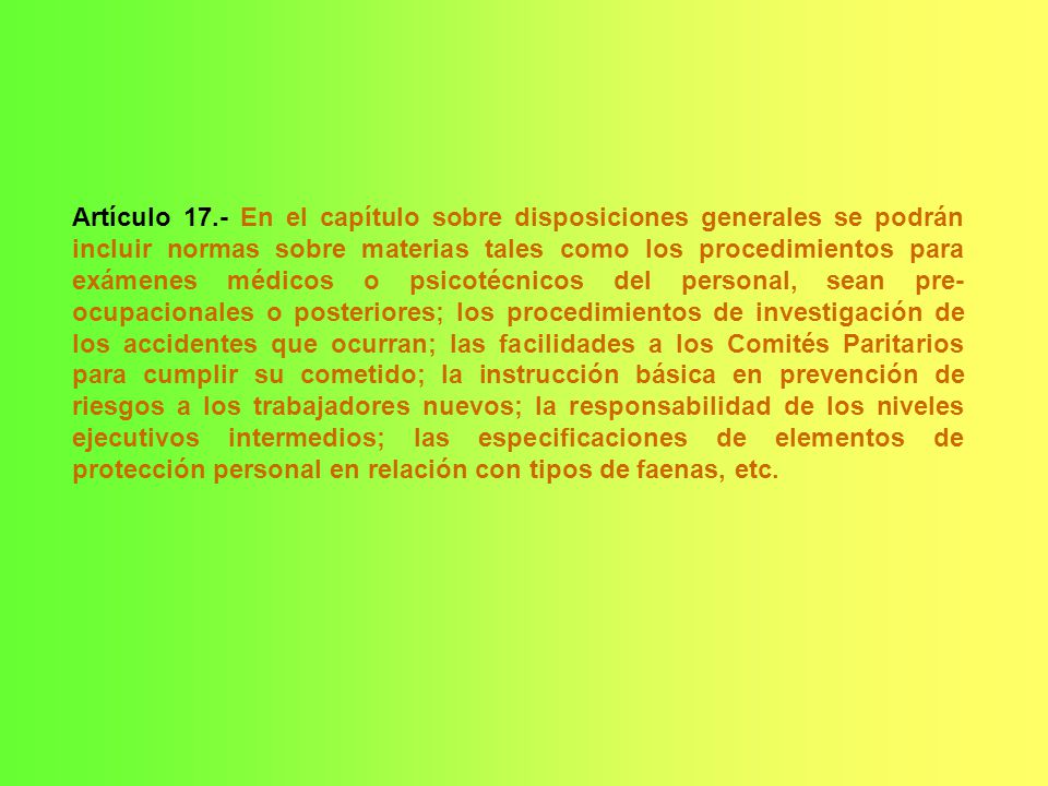 Artículo 17.- En el capítulo sobre disposiciones generales se podrán incluir normas sobre materias tales como los procedimientos para exámenes médicos o psicotécnicos del personal, sean pre-ocupacionales o posteriores; los procedimientos de investigación de los accidentes que ocurran; las facilidades a los Comités Paritarios para cumplir su cometido; la instrucción básica en prevención de riesgos a los trabajadores nuevos; la responsabilidad de los niveles ejecutivos intermedios; las especificaciones de elementos de protección personal en relación con tipos de faenas, etc.