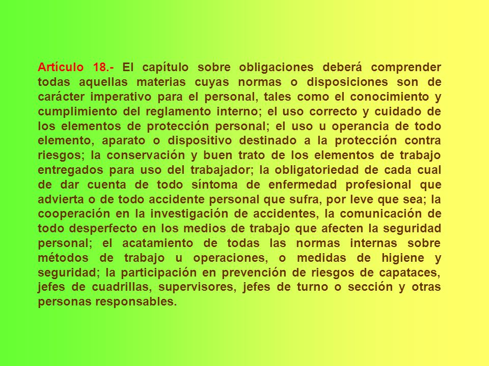 Artículo 18.- El capítulo sobre obligaciones deberá comprender todas aquellas materias cuyas normas o disposiciones son de carácter imperativo para el personal, tales como el conocimiento y cumplimiento del reglamento interno; el uso correcto y cuidado de los elementos de protección personal; el uso u operancia de todo elemento, aparato o dispositivo destinado a la protección contra riesgos; la conservación y buen trato de los elementos de trabajo entregados para uso del trabajador; la obligatoriedad de cada cual de dar cuenta de todo síntoma de enfermedad profesional que advierta o de todo accidente personal que sufra, por leve que sea; la cooperación en la investigación de accidentes, la comunicación de todo desperfecto en los medios de trabajo que afecten la seguridad personal; el acatamiento de todas las normas internas sobre métodos de trabajo u operaciones, o medidas de higiene y seguridad; la participación en prevención de riesgos de capataces, jefes de cuadrillas, supervisores, jefes de turno o sección y otras personas responsables.
