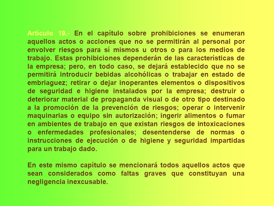 Artículo 19.- En el capítulo sobre prohibiciones se enumeran aquellos actos o acciones que no se permitirán al personal por envolver riesgos para sí mismos u otros o para los medios de trabajo. Estas prohibiciones dependerán de las características de la empresa; pero, en todo caso, se dejará establecido que no se permitirá introducir bebidas alcohólicas o trabajar en estado de embriaguez; retirar o dejar inoperantes elementos o dispositivos de seguridad e higiene instalados por la empresa; destruir o deteriorar material de propaganda visual o de otro tipo destinado a la promoción de la prevención de riesgos; operar o intervenir maquinarias o equipo sin autorización; ingerir alimentos o fumar en ambientes de trabajo en que existan riesgos de intoxicaciones o enfermedades profesionales; desentenderse de normas o instrucciones de ejecución o de higiene y seguridad impartidas para un trabajo dado.