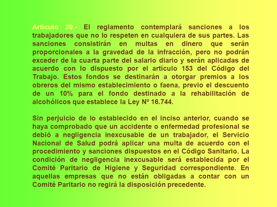 Artículo 20.- El reglamento contemplará sanciones a los trabajadores que no lo respeten en cualquiera de sus partes. Las sanciones consistirán en multas en dinero que serán proporcionales a la gravedad de la infracción, pero no podrán exceder de la cuarta parte del salario diario y serán aplicadas de acuerdo con lo dispuesto por el artículo 153 del Código del Trabajo. Estos fondos se destinarán a otorgar premios a los obreros del mismo establecimiento o faena, previo el descuento de un 10% para el fondo destinado a la rehabilitación de alcohólicos que establece la Ley Nº