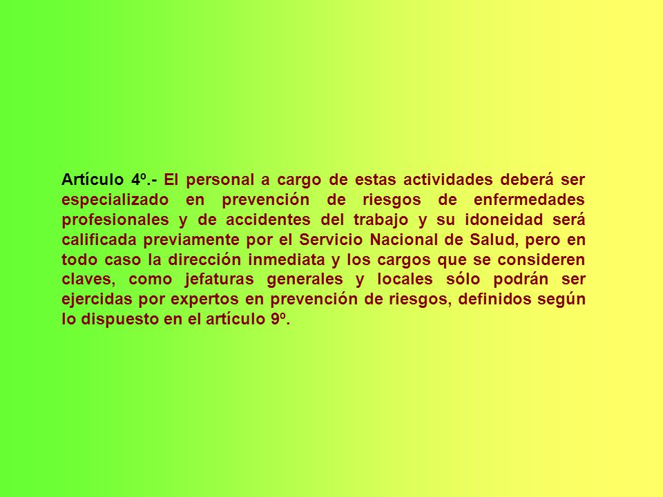 Artículo 4º.- El personal a cargo de estas actividades deberá ser especializado en prevención de riesgos de enfermedades profesionales y de accidentes del trabajo y su idoneidad será calificada previamente por el Servicio Nacional de Salud, pero en todo caso la dirección inmediata y los cargos que se consideren claves, como jefaturas generales y locales sólo podrán ser ejercidas por expertos en prevención de riesgos, definidos según lo dispuesto en el artículo 9º.