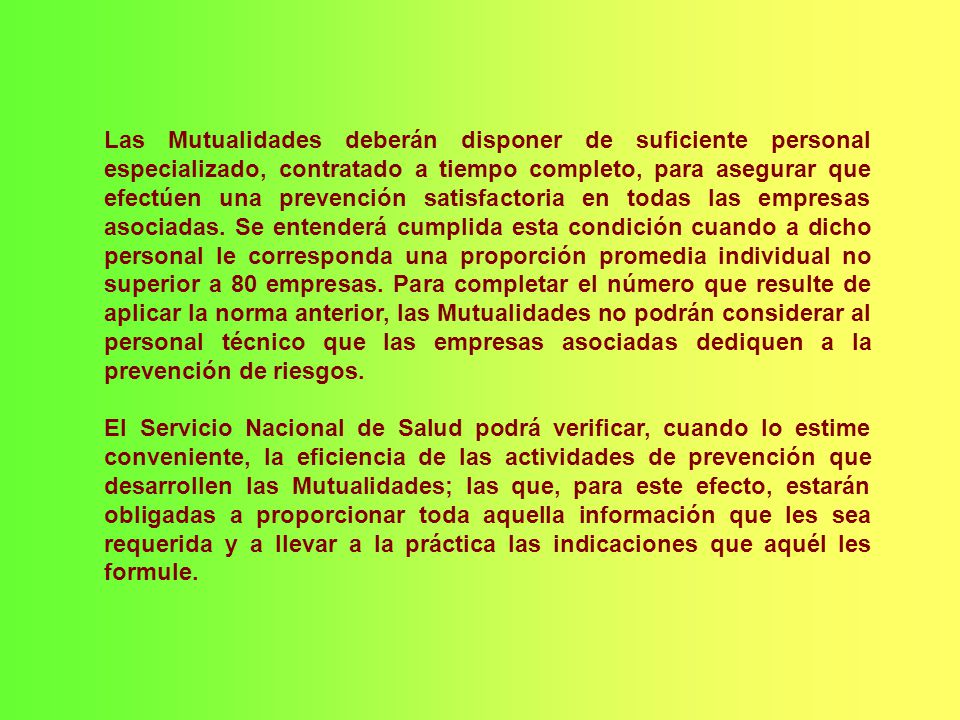 Las Mutualidades deberán disponer de suficiente personal especializado, contratado a tiempo completo, para asegurar que efectúen una prevención satisfactoria en todas las empresas asociadas. Se entenderá cumplida esta condición cuando a dicho personal le corresponda una proporción promedia individual no superior a 80 empresas. Para completar el número que resulte de aplicar la norma anterior, las Mutualidades no podrán considerar al personal técnico que las empresas asociadas dediquen a la prevención de riesgos.