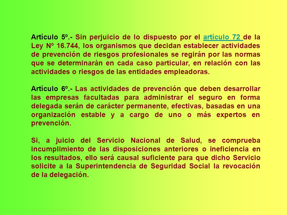 Artículo 5º.- Sin perjuicio de lo dispuesto por el artículo 72 de la Ley Nº , los organismos que decidan establecer actividades de prevención de riesgos profesionales se regirán por las normas que se determinarán en cada caso particular, en relación con las actividades o riesgos de las entidades empleadoras.