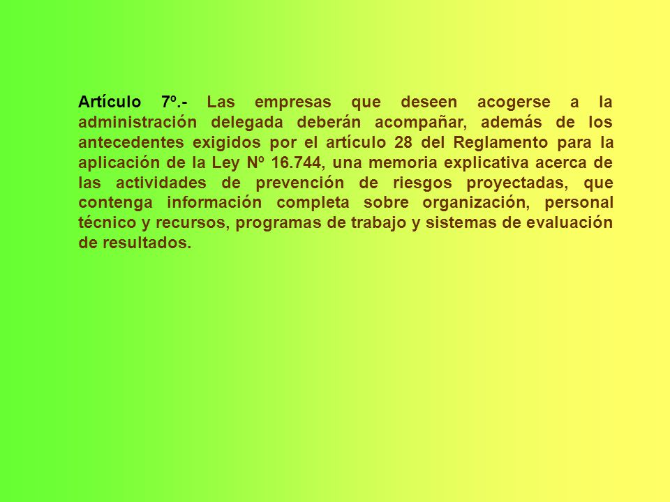 Artículo 7º.- Las empresas que deseen acogerse a la administración delegada deberán acompañar, además de los antecedentes exigidos por el artículo 28 del Reglamento para la aplicación de la Ley Nº , una memoria explicativa acerca de las actividades de prevención de riesgos proyectadas, que contenga información completa sobre organización, personal técnico y recursos, programas de trabajo y sistemas de evaluación de resultados.