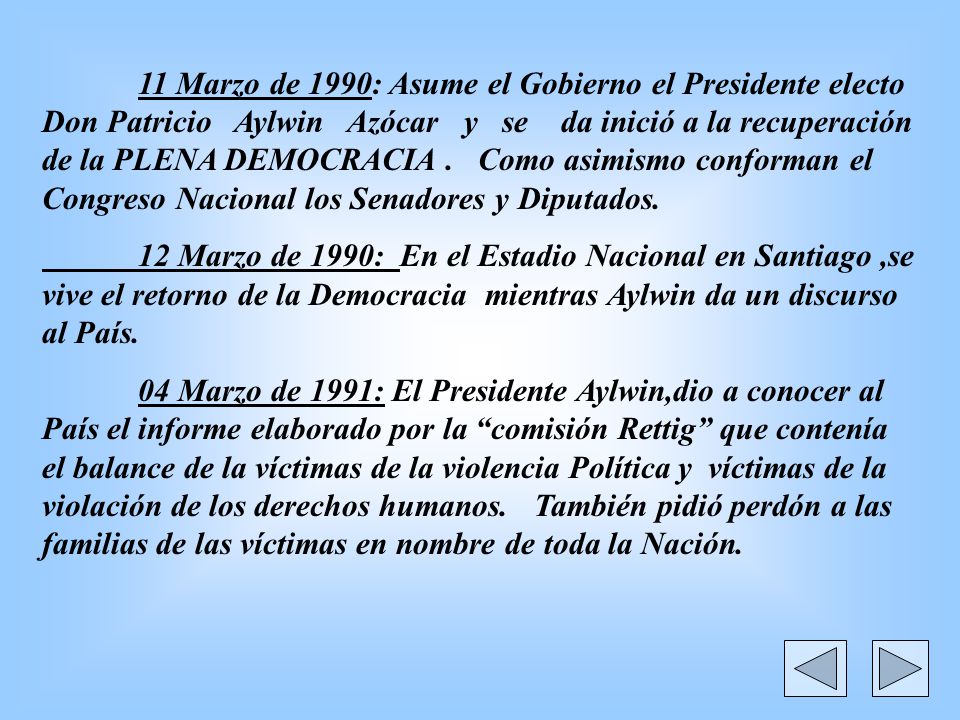 11 Marzo de 1990: Asume el Gobierno el Presidente electo Don Patricio Aylwin Azócar y se da inició a la recuperación de la PLENA DEMOCRACIA . Como asimismo conforman el Congreso Nacional los Senadores y Diputados.