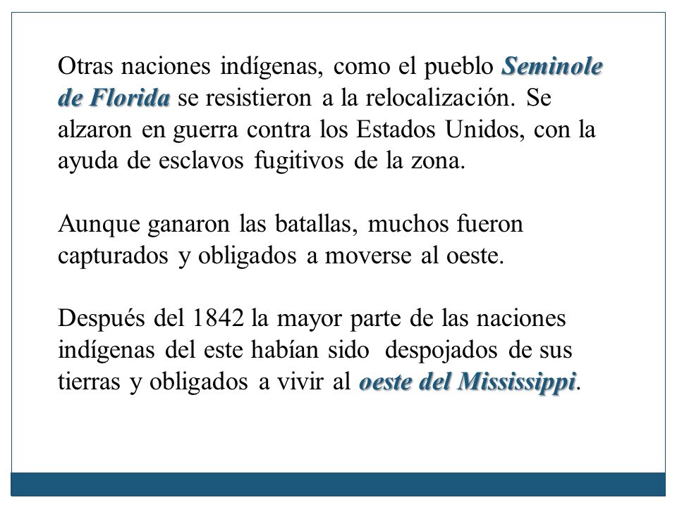 Otras naciones indígenas, como el pueblo Seminole de Florida se resistieron a la relocalización. Se alzaron en guerra contra los Estados Unidos, con la ayuda de esclavos fugitivos de la zona.
