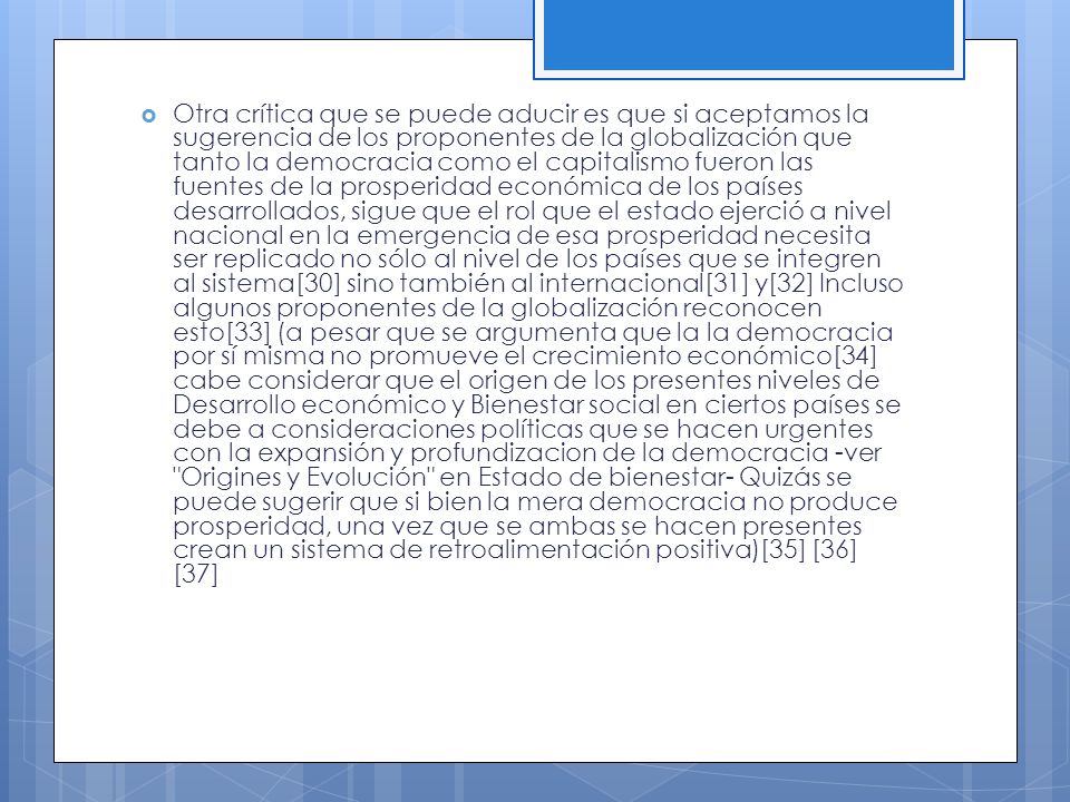 Otra crítica que se puede aducir es que si aceptamos la sugerencia de los proponentes de la globalización que tanto la democracia como el capitalismo fueron las fuentes de la prosperidad económica de los países desarrollados, sigue que el rol que el estado ejerció a nivel nacional en la emergencia de esa prosperidad necesita ser replicado no sólo al nivel de los países que se integren al sistema[30] sino también al internacional[31] y[32] Incluso algunos proponentes de la globalización reconocen esto[33] (a pesar que se argumenta que la la democracia por sí misma no promueve el crecimiento económico[34] cabe considerar que el origen de los presentes niveles de Desarrollo económico y Bienestar social en ciertos países se debe a consideraciones políticas que se hacen urgentes con la expansión y profundizacion de la democracia -ver Origines y Evolución en Estado de bienestar- Quizás se puede sugerir que si bien la mera democracia no produce prosperidad, una vez que se ambas se hacen presentes crean un sistema de retroalimentación positiva)[35] [36] [37]