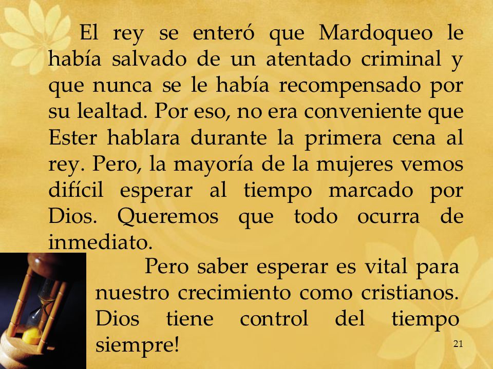 El rey se enteró que Mardoqueo le había salvado de un atentado criminal y que nunca se le había recompensado por su lealtad. Por eso, no era conveniente que Ester hablara durante la primera cena al rey. Pero, la mayoría de la mujeres vemos difícil esperar al tiempo marcado por Dios. Queremos que todo ocurra de inmediato.