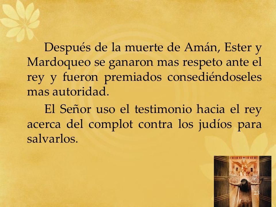 Después de la muerte de Amán, Ester y Mardoqueo se ganaron mas respeto ante el rey y fueron premiados consediéndoseles mas autoridad.