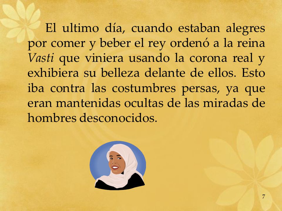 El ultimo día, cuando estaban alegres por comer y beber el rey ordenó a la reina Vasti que viniera usando la corona real y exhibiera su belleza delante de ellos.