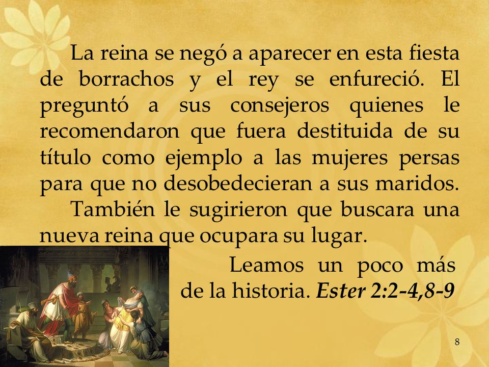 La reina se negó a aparecer en esta fiesta de borrachos y el rey se enfureció. El preguntó a sus consejeros quienes le recomendaron que fuera destituida de su título como ejemplo a las mujeres persas para que no desobedecieran a sus maridos. También le sugirieron que buscara una nueva reina que ocupara su lugar.