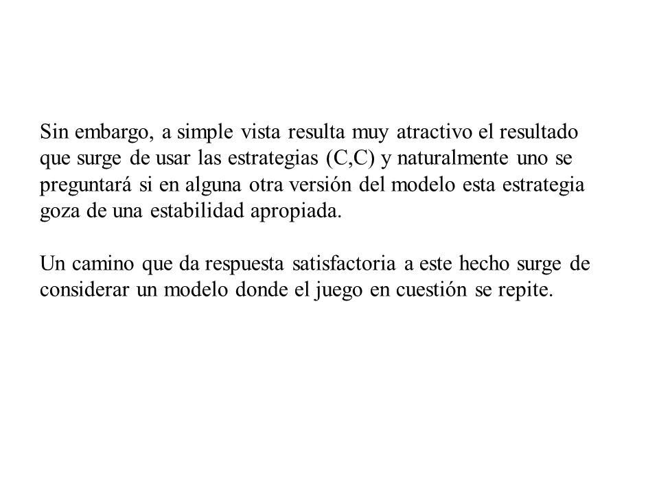 Sin embargo, a simple vista resulta muy atractivo el resultado que surge de usar las estrategias (C,C) y naturalmente uno se preguntará si en alguna otra versión del modelo esta estrategia goza de una estabilidad apropiada.