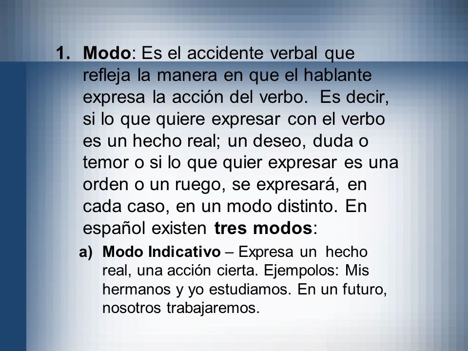 Modo: Es el accidente verbal que refleja la manera en que el hablante expresa la acción del verbo. Es decir, si lo que quiere expresar con el verbo es un hecho real; un deseo, duda o temor o si lo que quier expresar es una orden o un ruego, se expresará, en cada caso, en un modo distinto. En español existen tres modos: