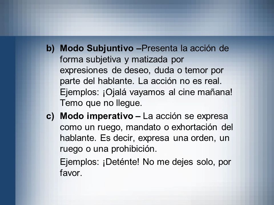 Modo Subjuntivo –Presenta la acción de forma subjetiva y matizada por expresiones de deseo, duda o temor por parte del hablante. La acción no es real. Ejemplos: ¡Ojalá vayamos al cine mañana! Temo que no llegue.