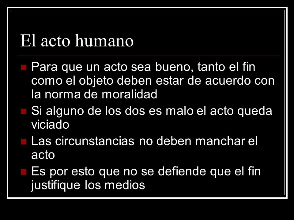 El acto humano Para que un acto sea bueno, tanto el fin como el objeto deben estar de acuerdo con la norma de moralidad.