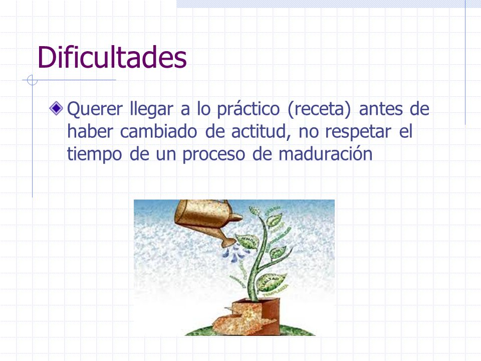 Dificultades Querer llegar a lo práctico (receta) antes de haber cambiado de actitud, no respetar el tiempo de un proceso de maduración.