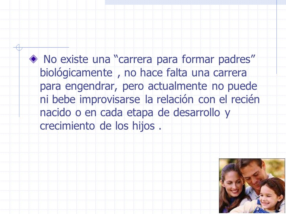 No existe una carrera para formar padres biológicamente , no hace falta una carrera para engendrar, pero actualmente no puede ni bebe improvisarse la relación con el recién nacido o en cada etapa de desarrollo y crecimiento de los hijos .