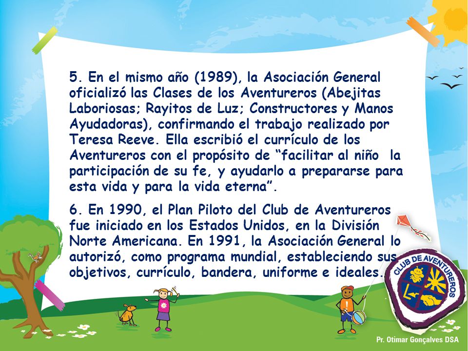 5. En el mismo año (1989), la Asociación General oficializó las Clases de los Aventureros (Abejitas Laboriosas; Rayitos de Luz; Constructores y Manos Ayudadoras), confirmando el trabajo realizado por Teresa Reeve. Ella escribió el currículo de los Aventureros con el propósito de facilitar al niño la participación de su fe, y ayudarlo a prepararse para esta vida y para la vida eterna .