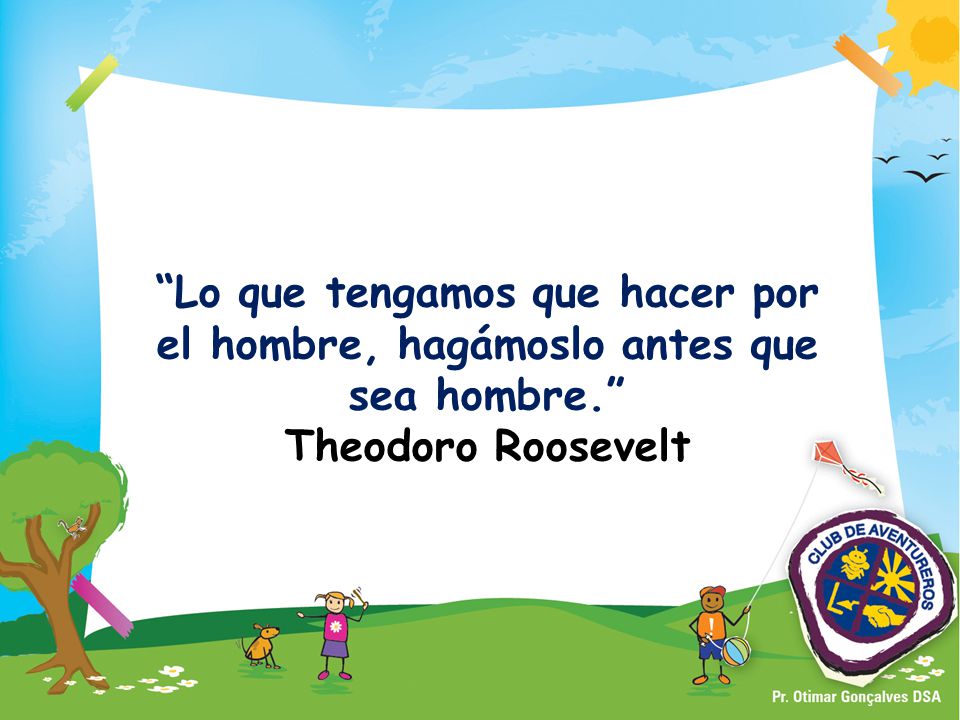 Lo que tengamos que hacer por el hombre, hagámoslo antes que sea hombre. Theodoro Roosevelt
