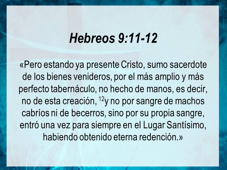 Hebreos 9:11-12 «Pero estando ya presente Cristo, sumo sacerdote de los bienes venideros, por el más amplio y más perfecto tabernáculo, no hecho de manos, es decir, no de esta creación, 12y no por sangre de machos cabríos ni de becerros, sino por su propia sangre, entró una vez para siempre en el Lugar Santísimo, habiendo obtenido eterna redención.»
