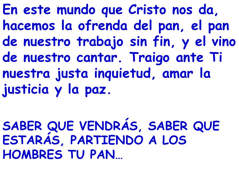 En este mundo que Cristo nos da, hacemos la ofrenda del pan, el pan de nuestro trabajo sin fin, y el vino de nuestro cantar. Traigo ante Ti nuestra justa inquietud, amar la justicia y la paz.