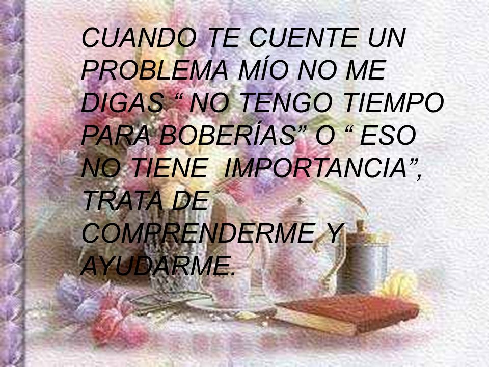 CUANDO TE CUENTE UN PROBLEMA MÍO NO ME DIGAS NO TENGO TIEMPO PARA BOBERÍAS O ESO NO TIENE IMPORTANCIA , TRATA DE COMPRENDERME Y AYUDARME.