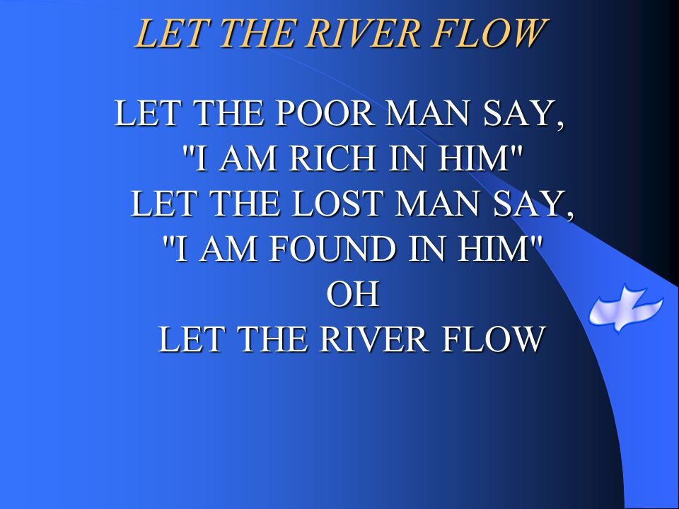 LET THE RIVER FLOW LET THE POOR MAN SAY, I AM RICH IN HIM LET THE LOST MAN SAY, I AM FOUND IN HIM OH LET THE RIVER FLOW.