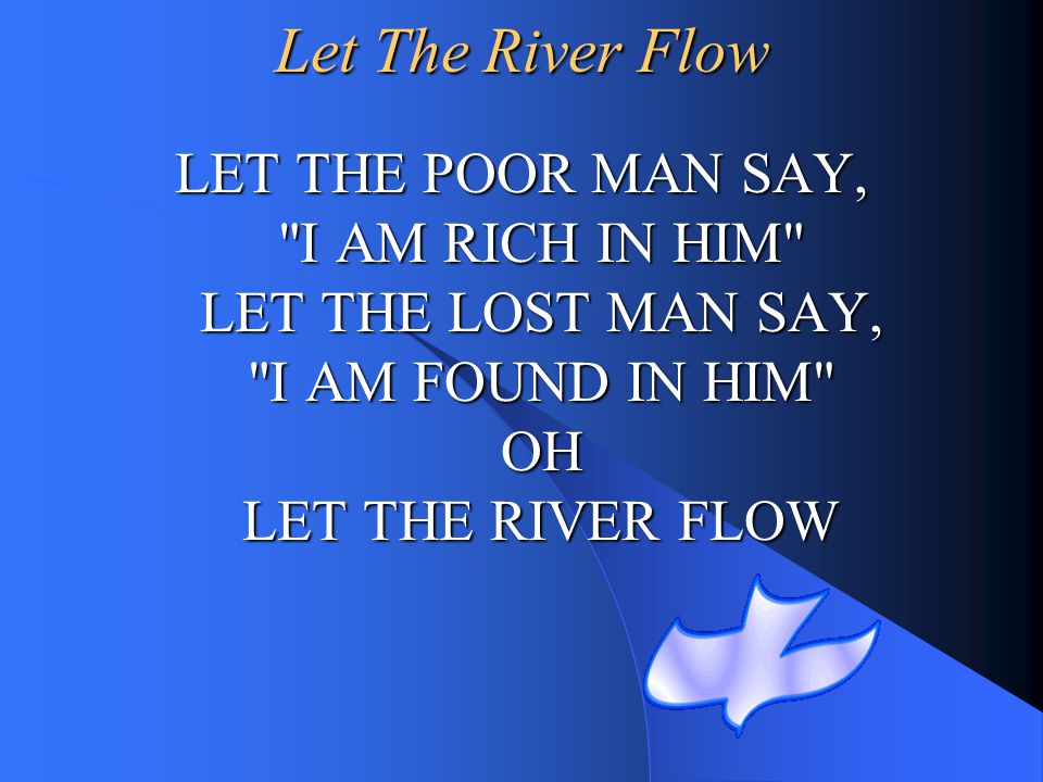 Let The River Flow LET THE POOR MAN SAY, I AM RICH IN HIM LET THE LOST MAN SAY, I AM FOUND IN HIM OH LET THE RIVER FLOW.
