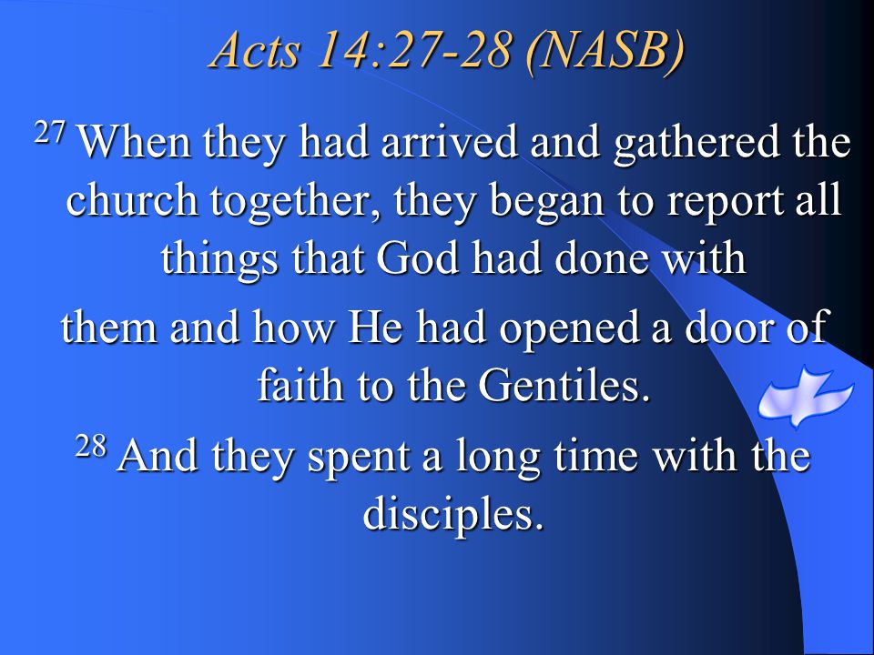Acts 14:27-28 (NASB) 27 When they had arrived and gathered the church together, they began to report all things that God had done with.