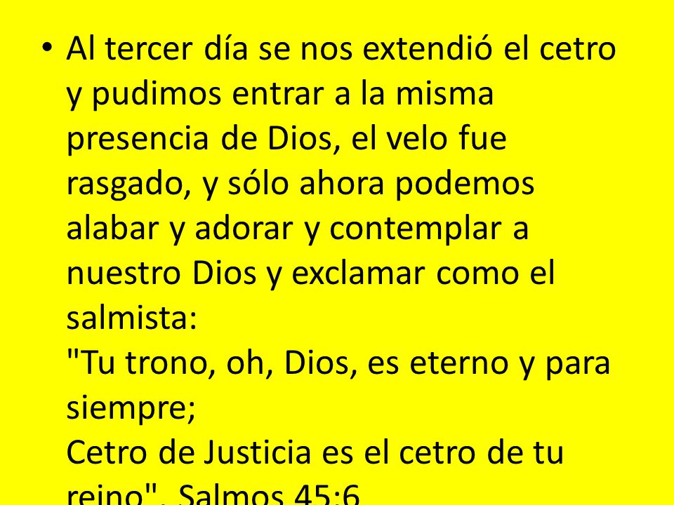 Al tercer día se nos extendió el cetro y pudimos entrar a la misma presencia de Dios, el velo fue rasgado, y sólo ahora podemos alabar y adorar y contemplar a nuestro Dios y exclamar como el salmista: Tu trono, oh, Dios, es eterno y para siempre; Cetro de Justicia es el cetro de tu reino .