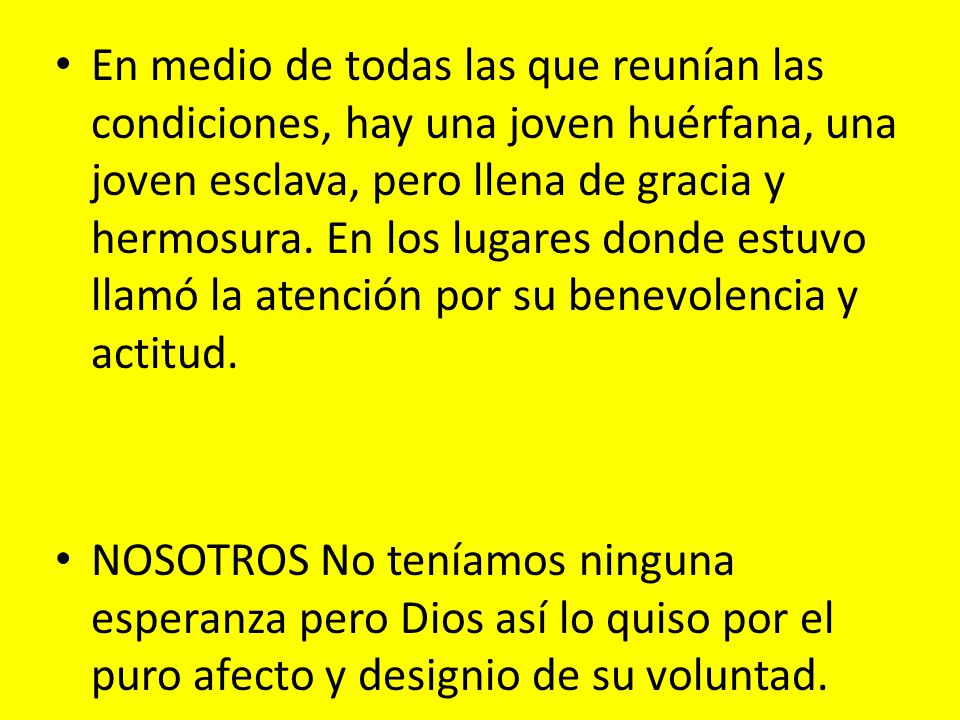 En medio de todas las que reunían las condiciones, hay una joven huérfana, una joven esclava, pero llena de gracia y hermosura. En los lugares donde estuvo llamó la atención por su benevolencia y actitud.