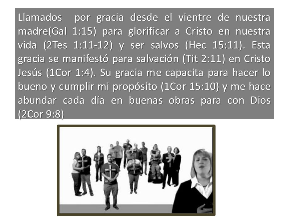Llamados por gracia desde el vientre de nuestra madre(Gal 1:15) para glorificar a Cristo en nuestra vida (2Tes 1:11-12) y ser salvos (Hec 15:11).