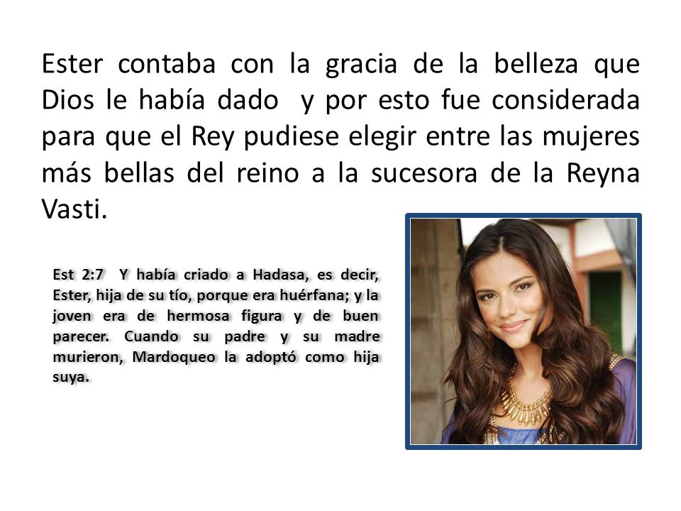 Ester contaba con la gracia de la belleza que Dios le había dado y por esto fue considerada para que el Rey pudiese elegir entre las mujeres más bellas del reino a la sucesora de la Reyna Vasti.