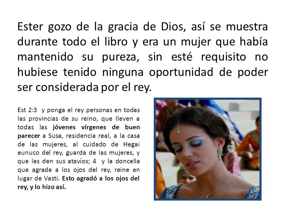 Ester gozo de la gracia de Dios, así se muestra durante todo el libro y era un mujer que había mantenido su pureza, sin esté requisito no hubiese tenido ninguna oportunidad de poder ser considerada por el rey.