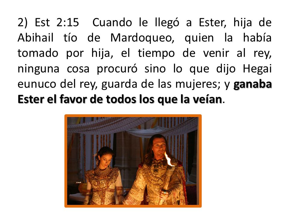 2) Est 2:15 Cuando le llegó a Ester, hija de Abihail tío de Mardoqueo, quien la había tomado por hija, el tiempo de venir al rey, ninguna cosa procuró sino lo que dijo Hegai eunuco del rey, guarda de las mujeres; y ganaba Ester el favor de todos los que la veían.