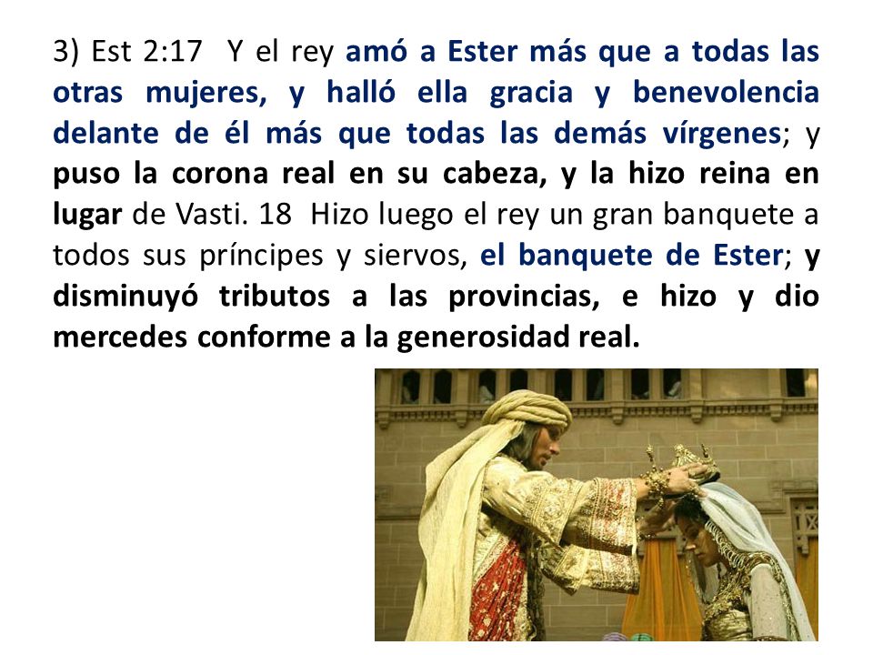 3) Est 2:17 Y el rey amó a Ester más que a todas las otras mujeres, y halló ella gracia y benevolencia delante de él más que todas las demás vírgenes; y puso la corona real en su cabeza, y la hizo reina en lugar de Vasti.