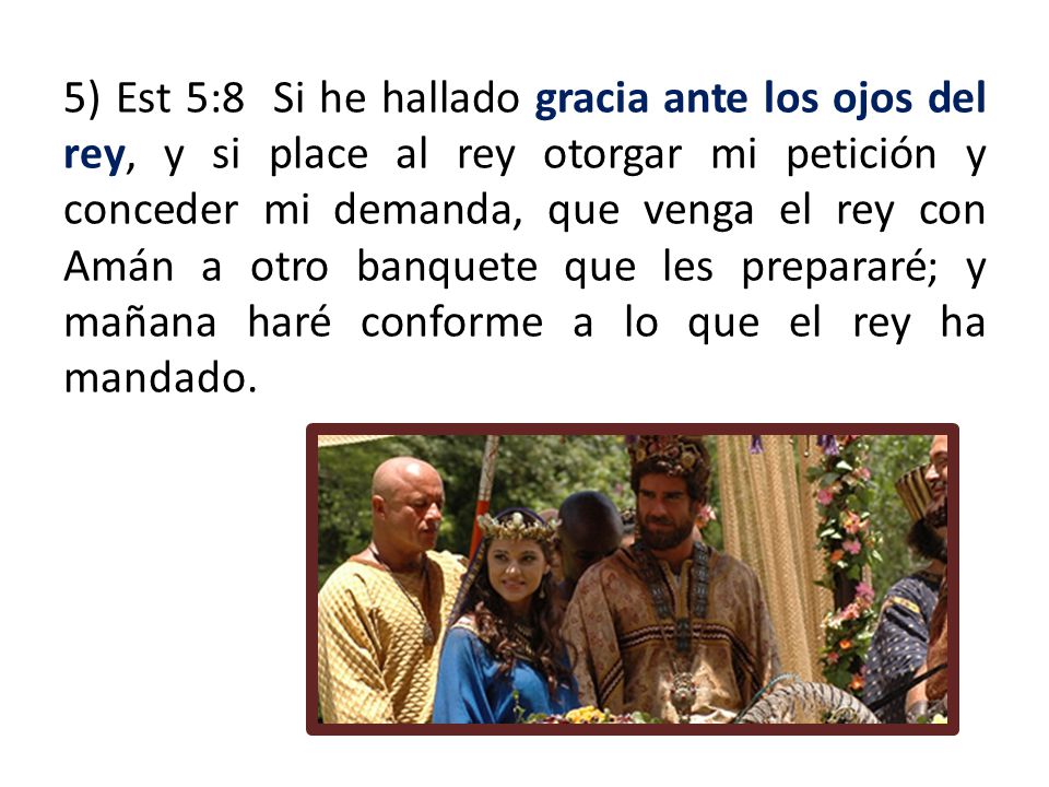 5) Est 5:8 Si he hallado gracia ante los ojos del rey, y si place al rey otorgar mi petición y conceder mi demanda, que venga el rey con Amán a otro banquete que les prepararé; y mañana haré conforme a lo que el rey ha mandado.