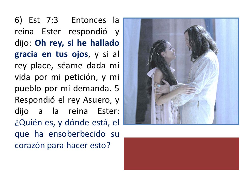 6) Est 7:3 Entonces la reina Ester respondió y dijo: Oh rey, si he hallado gracia en tus ojos, y si al rey place, séame dada mi vida por mi petición, y mi pueblo por mi demanda.