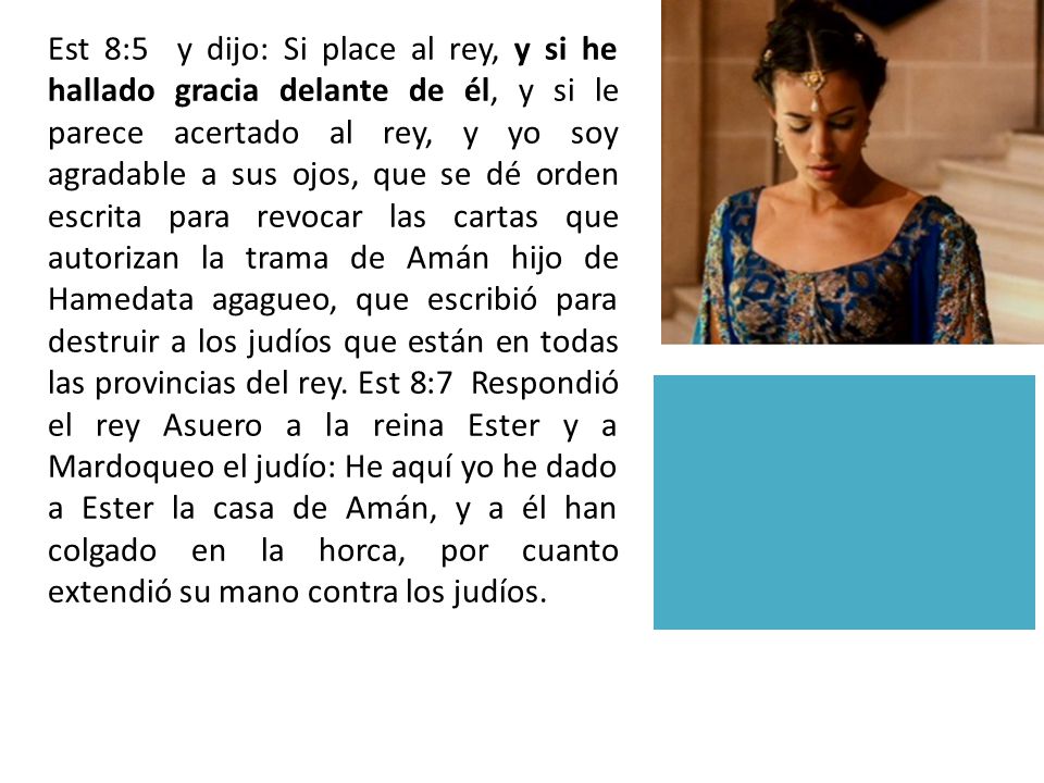 Est 8:5 y dijo: Si place al rey, y si he hallado gracia delante de él, y si le parece acertado al rey, y yo soy agradable a sus ojos, que se dé orden escrita para revocar las cartas que autorizan la trama de Amán hijo de Hamedata agagueo, que escribió para destruir a los judíos que están en todas las provincias del rey.