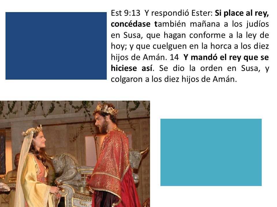 Est 9:13 Y respondió Ester: Si place al rey, concédase también mañana a los judíos en Susa, que hagan conforme a la ley de hoy; y que cuelguen en la horca a los diez hijos de Amán.