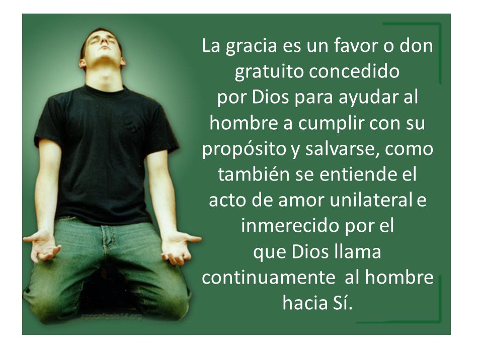 La gracia es un favor o don gratuito concedido por Dios para ayudar al hombre a cumplir con su propósito y salvarse, como también se entiende el acto de amor unilateral e inmerecido por el que Dios llama continuamente al hombre hacia Sí.