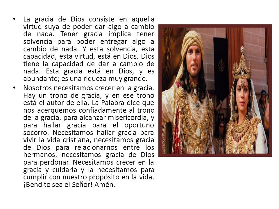 La gracia de Dios consiste en aquella virtud suya de poder dar algo a cambio de nada. Tener gracia implica tener solvencia para poder entregar algo a cambio de nada. Y esta solvencia, esta capacidad, esta virtud, está en Dios. Dios tiene la capacidad de dar a cambio de nada. Esta gracia está en Dios, y es abundante; es una riqueza muy grande.